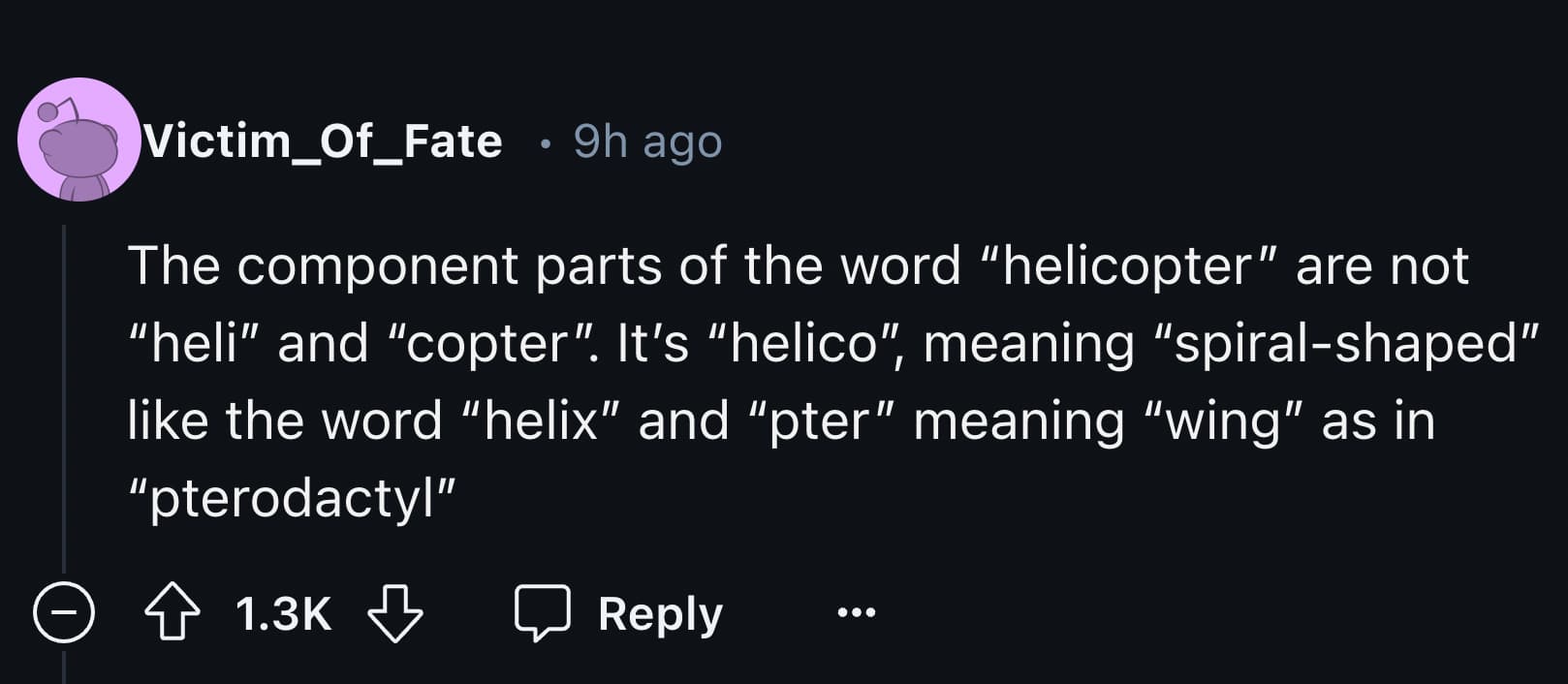 number - Victim_Of_Fate 9h ago The component parts of the word "helicopter" are not "heli" and "copter". It's "helico", meaning "spiralshaped" the word "helix" and "pter" meaning "wing" as in "pterodactyl" >